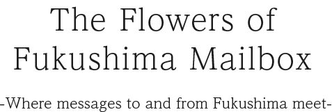 The Flowers of Fukushima Mailbox -Where messages to and from Fukushima meet-