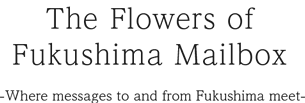 The Flowers of Fukushima Mailbox -Where messages to and from Fukushima meet-